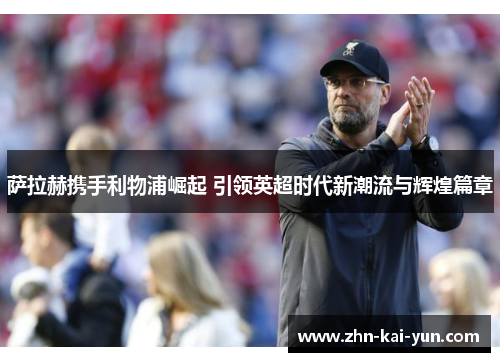 萨拉赫携手利物浦崛起 引领英超时代新潮流与辉煌篇章