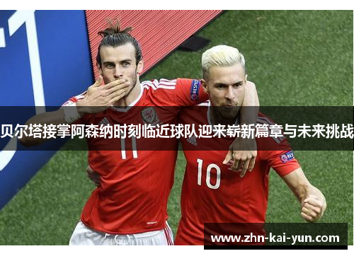 贝尔塔接掌阿森纳时刻临近球队迎来崭新篇章与未来挑战