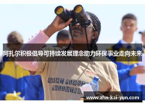阿扎尔积极倡导可持续发展理念助力环保事业走向未来