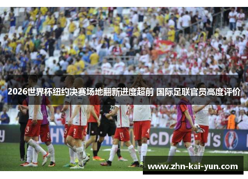 2026世界杯纽约决赛场地翻新进度超前 国际足联官员高度评价