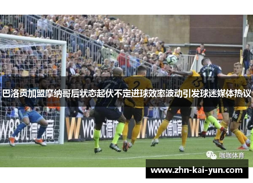 巴洛贡加盟摩纳哥后状态起伏不定进球效率波动引发球迷媒体热议 巴洛贡加盟摩纳哥后状态起伏不定进球效率波动引发球迷媒体热议
