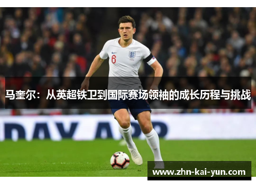 马奎尔：从英超铁卫到国际赛场领袖的成长历程与挑战