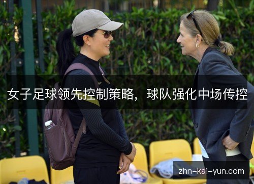 女子足球领先控制策略,球队强化中场传控 女子足球领先控制策略,球队强化中场传控