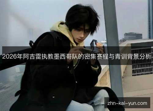2026年阿吉雷执教墨西哥队的密集赛程与青训背景分析 2026年阿吉雷执教墨西哥队的密集赛程与青训背景分析