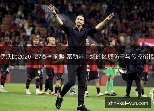 伊沃比2026-27赛季前瞻 富勒姆中场的区域防守与传控衔接 伊沃比2026-27赛季前瞻 富勒姆中场的区域防守与传控衔接